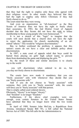 CHAPTER 30 THE RIGHT OF ASSOCIATION
that they had the right to employ only those who agreed with
their religious views. In other words, they believed that they
had the right to employ only fellow Christians if they had
freely chosen to do so. 594
The court ruled that they were wrong.
And even an organization as "all-American" as the Boy
Scouts of America does not have the right to freely chose
their associates. In 1983, the 2nd District Court of Appeals
decided that the Boy Scouts did not have the right to refuse
membership to those young people who were homosexual. 595
It is not a stretch of this "logic" to imagine that the
courts will soon decide that a church does not have the right
to reject the application for church membership of an ad-
mitted "atheist." This would be "religious discrimination."
But, to further confound the problem, it appears that this
nation's courts do not have a clear and definite policy about
discrimination.
In 1987, a state court of appeals ruled that boys could be
barred from playing on girls' high school teams to prevent
them from dominating the game and displacing the girls. 596
So, the result of these and similar decisions is to clearly
say to the world:
you will discriminate when ordered to do so, but
you may not freely choose to discriminate.
The courts have now made it mandatory that you can
"freely associate" only with whomever they decide that you
can "freely associate with."
And if you do not choose to "freely associate" with
someone, they wish you to "freely associate" with, the courts
will force you to "freely associate" with that person.
That is simply called court ordered slavery.
Obviously, "slavery" is no longer "slavery."
And "freedom" is no longer "freedom."
Furthermore, if the above cited examples were not
enough, even certain Senators in the United States Senate
have admitted that they no longer know what the two words
mean.
In April of 1989, Senator John McCain, a Republican from
Arizona, introduced Senate Bill 781, a bill called the National
Service Act of 1989. This bill calls for the Administration to
257
 