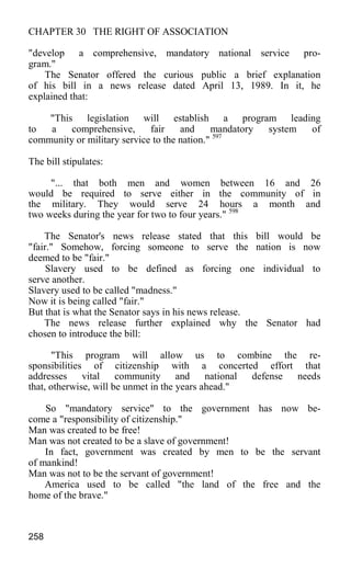 CHAPTER 30 THE RIGHT OF ASSOCIATION
"develop a comprehensive, mandatory national service pro-
gram."
The Senator offered the curious public a brief explanation
of his bill in a news release dated April 13, 1989. In it, he
explained that:
"This legislation will establish a program leading
to a comprehensive, fair and mandatory system of
community or military service to the nation." 597
The bill stipulates:
"... that both men and women between 16 and 26
would be required to serve either in the community of in
the military. They would serve 24 hours a month and
two weeks during the year for two to four years." 598
The Senator's news release stated that this bill would be
"fair." Somehow, forcing someone to serve the nation is now
deemed to be "fair."
Slavery used to be defined as forcing one individual to
serve another.
Slavery used to be called "madness."
Now it is being called "fair."
But that is what the Senator says in his news release.
The news release further explained why the Senator had
chosen to introduce the bill:
"This program will allow us to combine the re-
sponsibilities of citizenship with a concerted effort that
addresses vital community and national defense needs
that, otherwise, will be unmet in the years ahead."
So "mandatory service" to the government has now be-
come a "responsibility of citizenship."
Man was created to be free!
Man was not created to be a slave of government!
In fact, government was created by men to be the servant
of mankind!
Man was not to be the servant of government!
America used to be called "the land of the free and the
home of the brave."
258
 