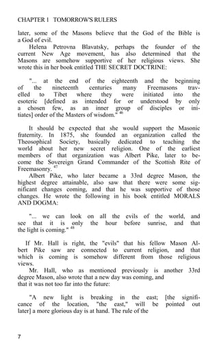 CHAPTER 1 TOMORROW'S RULERS
later, some of the Masons believe that the God of the Bible is
a God of evil.
Helena Petrovna Blavatsky, perhaps the founder of the
current New Age movement, has also determined that the
Masons are somehow supportive of her religious views. She
wrote this in her book entitled THE SECRET DOCTRINE:
"... at the end of the eighteenth and the beginning
of the nineteenth centuries many Freemasons trav-
elled to Tibet where they were initiated into the
esoteric [defined as intended for or understood by only
a chosen few, as an inner group of disciples or ini-
tiates] order of the Masters of wisdom." 46
It should be expected that she would support the Masonic
fraternity. In 1875, she founded an organization called the
Theosophical Society, basically dedicated to teaching the
world about her new secret religion. One of the earliest
members of that organization was Albert Pike, later to be-
come the Sovereign Grand Commander of the Scottish Rite of
Freemasonry. 47
Albert Pike, who later became a 33rd degree Mason, the
highest degree attainable, also saw that there were some sig-
nificant changes coming, and that he was supportive of those
changes. He wrote the following in his book entitled MORALS
AND DOGMA:
"... we can look on all the evils of the world, and
see that it is only the hour before sunrise, and that
the light is coming." 48
If Mr. Hall is right, the "evils" that his fellow Mason Al-
bert Pike saw are connected to current religion, and that
which is coming is somehow different from those religious
views.
Mr. Hall, who as mentioned previously is another 33rd
degree Mason, also wrote that a new day was coming, and
that it was not too far into the future:
"A new light is breaking in the east; [the signifi-
cance of the location, "the east," will be pointed out
later] a more glorious day is at hand. The rule of the
7
 