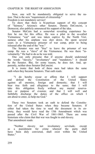 CHAPTER 30 THE RIGHT OF ASSOCIATION
Now, one will be mandatorily obligated to serve the na-
tion. That is the new "requirement of citizenship."
Freedom is not mandatory service!
To show that there is bi-partisan support of this concept
of "fairness," Arizona's other Senator, Dennis DeConcini, a
Democrat, also publicly announced his support of the idea.
Senator McCain had a somewhat revealing experience be-
fore he ran for this office. He was a pilot in the so-called
Vietnamese "war" and was taken captive by the North Viet-
namese after his airplane was shot down. He spent several
years in a Vietnamese prisoner of war camp, prior to being
released after the end of the "war."
The Senator was not "free" to leave the prisoner of war
camp. He was a "slave" of the Vietnamese. He was there "in-
voluntarily." He had to do as he was told.
One can only presume that if anyone should understand
the words "slavery," "involuntary" and "mandatory," it should
be the Senator. But, for some reason, he does not. And, ap-
parently, neither does Senator DeConcini.
It is ironic that both of these men had taken the same
oath when they became Senators. That oath reads:
"I do hereby swear or affirm that I will support
and defend the Constitution of the United States
against all enemies, foreign and domestic; that I will
bear true faith and allegiance to the same; that I will
take this obligation freely without any mental reserva-
tion or purpose of evasion; and that I will well and
faithfully discharge the duties of the office on which I
am about to enter, so help me God."
These two Senators took an oath to defend the Constitu-
tion of the United States when they became Senators. If
either had taken the time to read the document in its en-
tirety, they would have read the 13th Amendment which was
passed after the Civil War of 1861-1865. There are some
historians who claim that that war was fought to end slavery.
That amendment reads:
"Neither slavery not involuntary servitude, except
as a punishment for crime whereof the party shall
have been duly convicted, shall exist within the United
States."
259
 