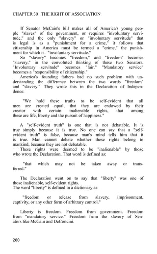 CHAPTER 30 THE RIGHT OF ASSOCIATION
If Senator McCain's bill makes all of America's young peo-
ple "slaves" of the government, or requires "involuntary servi-
tude," and the only "slavery" or "involuntary servitude" that
is legal is as a "punishment for a crime," it follows that
citizenship in America must be termed a "crime," the punish-
ment for which is "involuntary servitude."
So "slavery" becomes "freedom," and "freedom" becomes
"slavery," in the convoluted thinking of these two Senators.
"Involuntary servitude" becomes "fair." "Mandatory service"
becomes a "responsibility of citizenship."
America's founding fathers had no such problem with un-
derstanding the difference between the two words "freedom"
and "slavery." They wrote this in the Declaration of Indepen-
dence:
"We hold these truths to be self-evident that all
men are created equal, that they are endowed by their
creator with certain inalienable rights, that among
these are life, liberty and the pursuit of happiness."
A "self-evident truth" is one that is not debatable. It is
true simply because it is true. No one can say that a "self-
evident truth" is false, because man's mind tells him that it
is true. Man cannot debate whether these rights belong to
mankind, because they are not debatable.
These rights were deemed to be "inalienable" by those
who wrote the Declaration. That word is defined as:
"that which may not be taken away or trans-
ferred."
The Declaration went on to say that "liberty" was one of
those inalienable, self-evident rights.
The word "liberty" is defined in a dictionary as:
"freedom or release from slavery, imprisonment,
captivity, or any other form of arbitrary control."
Liberty is freedom. Freedom from government. Freedom
from "mandatory service." Freedom from the slavery of Sen-
ators like McCain and DeConcini.
260
 