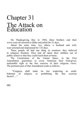 Chapter 31
The Attack on
Education
On Thanksgiving Day in 1984, three brothers and their
wives were all arrested in Idaho and jailed for 21 days.
About the same time, two others, a husband and wife,
were arrested and imprisoned for 132 days.
These people all had one thing in common: they believed
in religious freedom. They had all taken their children out of
public school so that they could teach them at home.
The Constitution of the United States, in the First
Amendment, guarantees to every American their God-given,
inalienable right to the free exercise of their religious views.
The pertinent part of that Amendment reads as follows:
"Congress shall make no law respecting an estab-
lishment of religion, or prohibiting the free exercise
thereof ...."
262
 