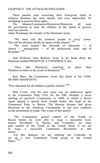 CHAPTER 31 THE ATTACK ON EDUCATION
These parents were exercising their God-given rights to
religious freedom, but were denied, and even imprisoned, for
attempting to exercise those rights.
The Masons/Communists/Humanists/Illuminists all want
the government to train the children of the nation in govern-
ment run schools.
Adam Weishaupt, the founder of the Illuminati, wrote:
"We must win the common people in every corner.
This will be obtained chiefly by means of the schools." 599
"We must acquire the direction of education — of
church — management — of the professorial chair, and of
the pulpit." 600
And Professor John Robison wrote in his book about the
Illuminati entitled PROOFS OF A CONSPIRACY that:
"They [the Illuminati] contrived to place their
Members as tutors to the youth of distinction." 601
Karl Marx, the Communist, wrote this plank in his COM-
MUNIST MANIFESTO:
"Free education for all children in public schools." 602
Matt Cvetic, who for nine years was an undercover agent
in the Communist Party USA for the FBI, attended a secret
meeting of top-level Communists in 1948, at which a Soviet
Agent played a speech from Joseph Stalin, the head of the
Communist Party in Russia. The Russian dictator had given
directions to the American Communists to put new emphasis
on the recruitment of youth. This is part of that speech:
"We Communists gained control of the Youth in
Russia before we were able to wage a successful Com-
munist Revolution in Russia, and Comrades, we must
gain control of the Youth in the United States if we are
to wage a successful Communist Revolution in that
nation.
For this purpose, we are ordering our Comrades to
set up a new Communist Youth group in the United
States." 603
263
 