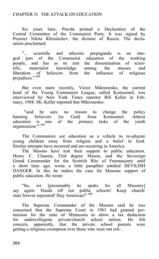 CHAPTER 31 THE ATTACK ON EDUCATION
Six years later, Pravda printed a Declaration of the
Central Committee of the Communist Party. It was signed by
Premier Nikita Khrushchev, the dictator of Russia. The decla-
ration proclaimed:
"... scientific and atheistic propaganda is an inte-
gral part of the Communist education of the working
people, and has as its aim the dissemination of scien-
tific, materialist knowledge among the masses and
liberation of believers from the influence of religious
prejudices." 604
But even more recently, Victor Mikronenko, the current
head of the Young Communist League, called Komsomol, was
interviewed by New York Times reporter Bill Keller in Feb-
ruary, 1988. Mr. Keller reported that Mikronenko:
"said he sees no reason to change the policy
banning believers [in God] from Komsomol. Atheist
education is one of the primary tasks of the youth
organization.'" 605
The Communists see education as a vehicle to re-educate
young children away from religion and a belief in God.
Similar attempts have occurred and are occurring in America.
The Masons have lent their support to public education.
Henry C. Clausen, 33rd degree Mason, and the Sovereign
Grand Commander for the Scottish Rite of Freemasonry until
a short time ago, wrote a little pamphlet entitled DEVILISH
DANGER. In this he makes the case for Masonic support of
public education. He wrote:
"So, we [presumably he spoke for all Masonry]
say again: Hands off our public schools! Keep church/
state forever separated! Stay American!" 606
The Supreme Commander of the Masons said he was
concerned that the Supreme Court in 1983 had granted per-
mission for the state of Minnesota to allow a tax deduction
for undercollegiate private/church school tuition. He felt
concern, apparently, that the private school parents were
getting a religious exemption over those who were not reli-
264
 