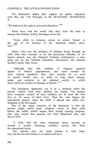 CHAPTER 31 THE ATTACK ON EDUCATION
The Humanists added their support for public education
with this, the 11th Principle in the HUMANIST MANIFESTO
II:
"We believe in the right to universal education." 609
Some have told the world why they want the state to
educate the children. Ashley Montague wrote this:
"Every child in America comes to school 'insane' at
the age of six because of the American family struc-
ture." 610
Others who saw the problem of children being brought up
with what they consider to be the poisonous attitudes of re-
ligious parents was the National Training Laboratories, a pro-
gram run by the National Education Association, the national
teacher's union. They wrote:
"Although they [the children of religious parents]
appear to behave appropriately and seem normal by
most cultural standards, they may actually be in need
of mental health care, in order to help them change,
adapt, and conform to the planned society in which
there will be no conflict of attitudes or beliefs." 611
The humanists apparently see it as a problem when the
parents control what their children are taught. The parents
have complete control of their children for at least the first
five or six years of their lives. Then the state begins the
educational process when the child is placed into either kin-
dergarten or the first grade.
One of the major concerns of the humanists is that the
parents might instill some religious values in their child
before the public school begins their formal training program.
One who voiced that opinion was Paul Blanchard who said
this in 1976:
"I think that the most important factor moving us
toward a secular [meaning worldly] society has been
the educational factor.
Our schools may not teach Johnny to read prop-
erly, but the fact that Johnny is in school until he is
266
 