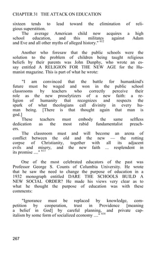 CHAPTER 31 THE ATTACK ON EDUCATION
sixteen tends to lead toward the elimination of reli-
gious superstition.
The average American child now acquires a high
school education, and this militates against Adam
and Eve and all other myths of alleged history." 612
Another who foresaw that the public schools were the
solution to the problem of children being taught religious
beliefs by their parents was John Dunphy, who wrote an es-
say entitled A RELIGION FOR THE NEW AGE for the Hu-
manist magazine. This is part of what he wrote:
"I am convinced that the battle for humankind's
future must be waged and won in the public school
classrooms by teachers who correctly perceive their
role as the new proselytizers of a new faith: a re-
ligion of humanity that recognizes and respects the
spark of what theologians call divinity in every hu-
man being. [There is that thought again that man is
god.]
These teachers must embody the same selfless
dedication as the most rabid fundamentalist preach-
ers.
The classroom must and will become an arena of
conflict between the old and the new — the rotting
corpse of Christianity, together with all its adjacent
evils and misery, and the new faith ... resplendent in
its promise ...." 613
One of the most celebrated educators of the past was
Professor George S. Counts of Columbia University. He wrote
that he saw the need to change the purpose of education in a
1932 monograph entitled DARE THE SCHOOLS BUILD A
NEW SOCIAL ORDER? He made his views very clear as to
what he thought the purpose of education was with these
comments:
"Ignorance must be replaced by knowledge, com-
petition by cooperation, trust in Providence [meaning
a belief in God] by careful planning, and private cap-
italism by some form of socialized economy ...." 614
267
 