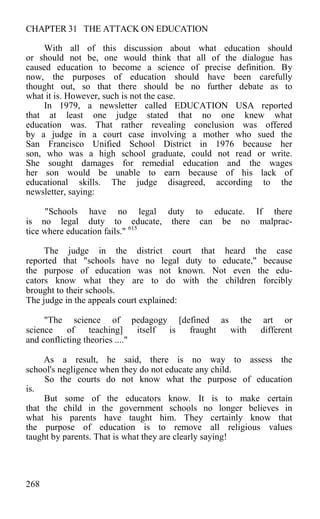 CHAPTER 31 THE ATTACK ON EDUCATION
With all of this discussion about what education should
or should not be, one would think that all of the dialogue has
caused education to become a science of precise definition. By
now, the purposes of education should have been carefully
thought out, so that there should be no further debate as to
what it is. However, such is not the case.
In 1979, a newsletter called EDUCATION USA reported
that at least one judge stated that no one knew what
education was. That rather revealing conclusion was offered
by a judge in a court case involving a mother who sued the
San Francisco Unified School District in 1976 because her
son, who was a high school graduate, could not read or write.
She sought damages for remedial education and the wages
her son would be unable to earn because of his lack of
educational skills. The judge disagreed, according to the
newsletter, saying:
"Schools have no legal duty to educate. If there
is no legal duty to educate, there can be no malprac-
tice where education fails." 615
The judge in the district court that heard the case
reported that "schools have no legal duty to educate," because
the purpose of education was not known. Not even the edu-
cators know what they are to do with the children forcibly
brought to their schools.
The judge in the appeals court explained:
"The science of pedagogy [defined as the art or
science of teaching] itself is fraught with different
and conflicting theories ...."
As a result, he said, there is no way to assess the
school's negligence when they do not educate any child.
So the courts do not know what the purpose of education
is.
But some of the educators know. It is to make certain
that the child in the government schools no longer believes in
what his parents have taught him. They certainly know that
the purpose of education is to remove all religious values
taught by parents. That is what they are clearly saying!
268
 