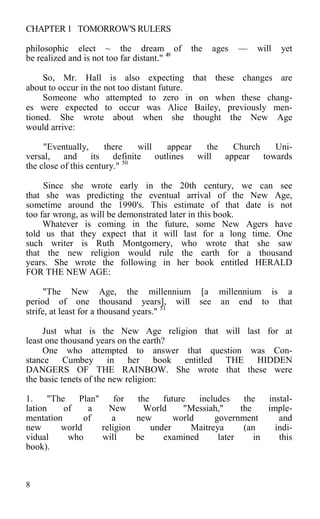 CHAPTER 1 TOMORROW'S RULERS
philosophic elect ~ the dream of the ages — will yet
be realized and is not too far distant." 49
So, Mr. Hall is also expecting that these changes are
about to occur in the not too distant future.
Someone who attempted to zero in on when these chang-
es were expected to occur was Alice Bailey, previously men-
tioned. She wrote about when she thought the New Age
would arrive:
"Eventually, there will appear the Church Uni-
versal, and its definite outlines will appear towards
the close of this century." 50
Since she wrote early in the 20th century, we can see
that she was predicting the eventual arrival of the New Age,
sometime around the 1990's. This estimate of that date is not
too far wrong, as will be demonstrated later in this book.
Whatever is coming in the future, some New Agers have
told us that they expect that it will last for a long time. One
such writer is Ruth Montgomery, who wrote that she saw
that the new religion would rule the earth for a thousand
years. She wrote the following in her book entitled HERALD
FOR THE NEW AGE:
"The New Age, the millennium [a millennium is a
period of one thousand years], will see an end to that
strife, at least for a thousand years." 51
Just what is the New Age religion that will last for at
least one thousand years on the earth?
One who attempted to answer that question was Con-
stance Cumbey in her book entitled THE HIDDEN
DANGERS OF THE RAINBOW. She wrote that these were
the basic tenets of the new religion:
1. "The Plan" for the future includes the instal-
lation of a New World "Messiah," the imple-
mentation of a new world government and
new world religion under Maitreya (an indi-
vidual who will be examined later in this
book).
8
 