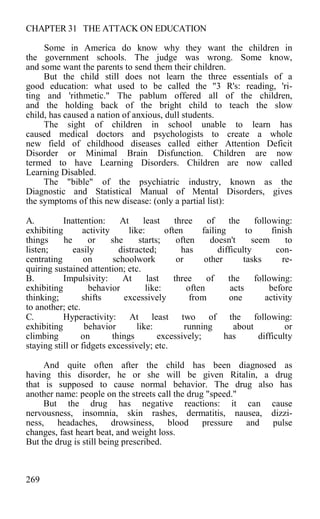 CHAPTER 31 THE ATTACK ON EDUCATION
Some in America do know why they want the children in
the government schools. The judge was wrong. Some know,
and some want the parents to send them their children.
But the child still does not learn the three essentials of a
good education: what used to be called the "3 R's: reading, 'ri-
ting and 'rithmetic." The pablum offered all of the children,
and the holding back of the bright child to teach the slow
child, has caused a nation of anxious, dull students.
The sight of children in school unable to learn has
caused medical doctors and psychologists to create a whole
new field of childhood diseases called either Attention Deficit
Disorder or Minimal Brain Disfunction. Children are now
termed to have Learning Disorders. Children are now called
Learning Disabled.
The "bible" of the psychiatric industry, known as the
Diagnostic and Statistical Manual of Mental Disorders, gives
the symptoms of this new disease: (only a partial list):
A. Inattention: At least three of the following:
exhibiting activity like: often failing to finish
things he or she starts; often doesn't seem to
listen; easily distracted; has difficulty con-
centrating on schoolwork or other tasks re-
quiring sustained attention; etc.
B. Impulsivity: At last three of the following:
exhibiting behavior like: often acts before
thinking; shifts excessively from one activity
to another; etc.
C. Hyperactivity: At least two of the following:
exhibiting behavior like: running about or
climbing on things excessively; has difficulty
staying still or fidgets excessively; etc.
And quite often after the child has been diagnosed as
having this disorder, he or she will be given Ritalin, a drug
that is supposed to cause normal behavior. The drug also has
another name: people on the streets call the drug "speed."
But the drug has negative reactions: it can cause
nervousness, insomnia, skin rashes, dermatitis, nausea, dizzi-
ness, headaches, drowsiness, blood pressure and pulse
changes, fast heart beat, and weight loss.
But the drug is still being prescribed.
269
 
