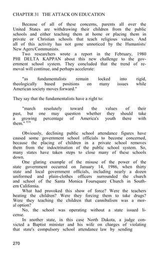 CHAPTER 31 THE ATTACK ON EDUCATION
Because of all of these concerns, parents all over the
United States are withdrawing their children from the public
schools and either teaching them at home or placing them in
private or Christian schools that teach religious values. And
all of this activity has not gone unnoticed by the Humanists/
New Agers/Communists.
Two researchers wrote a report in the February, 1980
PHI DELTA KAPPAN about this new challenge to the gov-
ernment school system. They concluded that the trend of re-
moval will continue, and perhaps accelerate:
"as fundamentalists remain locked into rigid,
theologically based positions on many issues while
American society moves forward."
They say that the fundamentalists have a right to:
"march resolutely toward the values of their
past, but one may question whether they should take
a growing percentage of America's youth there with
them." 616
Obviously, declining public school attendance figures have
caused some government school officials to become concerned,
because the placing of children in a private school removes
them from the indoctrination of the public school system. So,
many states have taken steps to close many of these schools
down.
One glaring example of the misuse of the power of the
state government occurred on January 14, 1986, when thirty
state and local government officials, including nearly a dozen
uniformed and plain-clothes officers surrounded the church
and school of the Santa Monica Foursquare Church in South-
ern California.
What had provoked this show of force? Were the teachers
beating the children? Were they forcing them to take drugs?
Were they teaching the children that cannibalism was a mor-
al option?
No, the school was operating without a state issued li-
cense.
In another state, in this case North Dakota, a judge con-
victed a Baptist minister and his wife on charges of violating
that state's compulsory school attendance law by sending
270
 