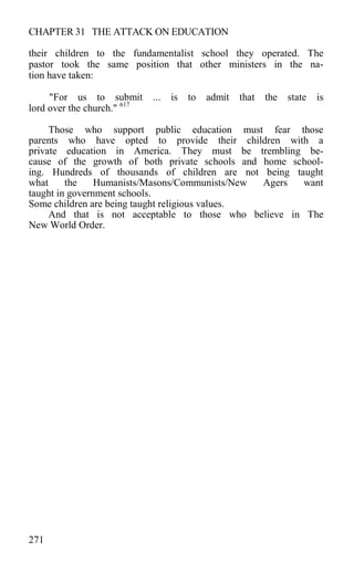 CHAPTER 31 THE ATTACK ON EDUCATION
their children to the fundamentalist school they operated. The
pastor took the same position that other ministers in the na-
tion have taken:
"For us to submit ... is to admit that the state is
lord over the church." 617
Those who support public education must fear those
parents who have opted to provide their children with a
private education in America. They must be trembling be-
cause of the growth of both private schools and home school-
ing. Hundreds of thousands of children are not being taught
what the Humanists/Masons/Communists/New Agers want
taught in government schools.
Some children are being taught religious values.
And that is not acceptable to those who believe in The
New World Order.
271
 