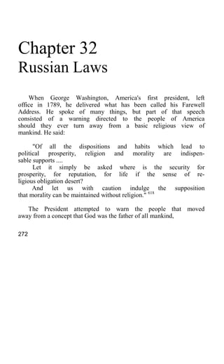 Chapter 32
Russian Laws
When George Washington, America's first president, left
office in 1789, he delivered what has been called his Farewell
Address. He spoke of many things, but part of that speech
consisted of a warning directed to the people of America
should they ever turn away from a basic religious view of
mankind. He said:
"Of all the dispositions and habits which lead to
political prosperity, religion and morality are indispen-
sable supports ....
Let it simply be asked where is the security for
prosperity, for reputation, for life if the sense of re-
ligious obligation desert?
And let us with caution indulge the supposition
that morality can be maintained without religion." 618
The President attempted to warn the people that moved
away from a concept that God was the father of all mankind,
272
 