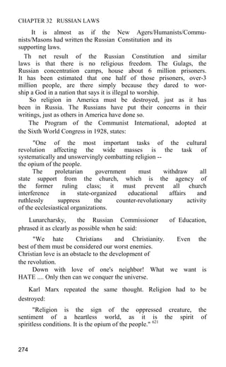 CHAPTER 32 RUSSIAN LAWS
It is almost as if the New Agers/Humanists/Commu-
nists/Masons had written the Russian Constitution and its
supporting laws.
Th net result of the Russian Constitution and similar
laws is that there is no religious freedom. The Gulags, the
Russian concentration camps, house about 6 million prisoners.
It has been estimated that one half of those prisoners, over-3
million people, are there simply because they dared to wor-
ship a God in a nation that says it is illegal to worship.
So religion in America must be destroyed, just as it has
been in Russia. The Russians have put their concerns in their
writings, just as others in America have done so.
The Program of the Communist International, adopted at
the Sixth World Congress in 1928, states:
"One of the most important tasks of the cultural
revolution affecting the wide masses is the task of
systematically and unswervingly combatting religion --
the opium of the people.
The proletarian government must withdraw all
state support from the church, which is the agency of
the former ruling class; it must prevent all church
interference in state-organized educational affairs and
ruthlessly suppress the counter-revolutionary activity
of the ecclesiastical organizations.
Lunarcharsky, the Russian Commissioner of Education,
phrased it as clearly as possible when he said:
"We hate Christians and Christianity. Even the
best of them must be considered our worst enemies.
Christian love is an obstacle to the development of
the revolution.
Down with love of one's neighbor! What we want is
HATE .... Only then can we conquer the universe.
Karl Marx repeated the same thought. Religion had to be
destroyed:
"Religion is the sign of the oppressed creature, the
sentiment of a heartless world, as it is the spirit of
spiritless conditions. It is the opium of the people." 621
274
 