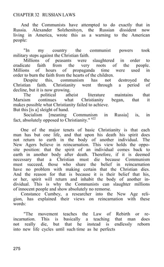 CHAPTER 32 RUSSIAN LAWS
And the Communists have attempted to do exactly that in
Russia. Alexander Solzhenitsyn, the Russian dissident now
living in America, wrote this as a warning to the American
people:
"In my country the communist powers took
military steps against the Christian faith.
Millions of peasants were slaughtered in order to
eradicate faith from the very roots of the people.
Millions of hours of propaganda time were used in
order to burn the faith from the hearts of the children.
Despite this, communism has not destroyed the
Christian faith. Christianity went through a period of
decline, but it is now growing.
The political atheist literature maintains that
Marxism continues what Christianity began, that it
makes possible what Christianity failed to achieve.
But this [is a] sleight of hand.
Socialism [meaning Communism in Russia] is, in
fact, absolutely opposed to Christianity." 622
One of the major tenets of basic Christianity is that each
man has but one life, and that upon his death his spirit does
not return to earth in the body of another individual. The
New Agers believe in reincarnation. This view holds the oppo-
site position: that the spirit of an individual comes back to
earth in another body after death. Therefore, if it is deemed
necessary that a Christian must die because Communism
must succeed, those who share the belief in reincarnation
have no problem with making certain that the Christian dies.
And the reason for that is because it is their belief that his,
or her, spirit will return and inhabit the body of another in-
dividual. This is why the Communists can slaughter millions
of innocent people and show absolutely no remorse.
Constance Cumbey, a researcher into the New Age reli-
gion, has explained their views on reincarnation with these
words:
"The movement teaches the Law of Rebirth or re-
incarnation. This is basically a teaching that man does
not really die, but that he instead is endlessly reborn
into new life cycles until such time as he perfects
275
 