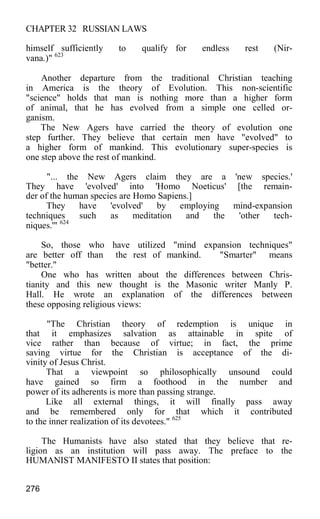 CHAPTER 32 RUSSIAN LAWS
himself sufficiently to qualify for endless rest (Nir-
vana.)" 623
Another departure from the traditional Christian teaching
in America is the theory of Evolution. This non-scientific
"science" holds that man is nothing more than a higher form
of animal, that he has evolved from a simple one celled or-
ganism.
The New Agers have carried the theory of evolution one
step further. They believe that certain men have "evolved" to
a higher form of mankind. This evolutionary super-species is
one step above the rest of mankind.
"... the New Agers claim they are a 'new species.'
They have 'evolved' into 'Homo Noeticus' [the remain-
der of the human species are Homo Sapiens.]
They have 'evolved' by employing mind-expansion
techniques such as meditation and the 'other tech-
niques.'" 624
So, those who have utilized "mind expansion techniques"
are better off than the rest of mankind. "Smarter" means
"better."
One who has written about the differences between Chris-
tianity and this new thought is the Masonic writer Manly P.
Hall. He wrote an explanation of the differences between
these opposing religious views:
"The Christian theory of redemption is unique in
that it emphasizes salvation as attainable in spite of
vice rather than because of virtue; in fact, the prime
saving virtue for the Christian is acceptance of the di-
vinity of Jesus Christ.
That a viewpoint so philosophically unsound could
have gained so firm a foothood in the number and
power of its adherents is more than passing strange.
Like all external things, it will finally pass away
and be remembered only for that which it contributed
to the inner realization of its devotees." 625
The Humanists have also stated that they believe that re-
ligion as an institution will pass away. The preface to the
HUMANIST MANIFESTO II states that position:
276
 