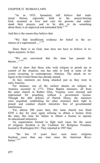 CHAPTER 32 RUSSIAN LAWS
"As in 1933, humanists still believe that tradi-
tional theism, especially faith in the prayer-hearing
God, assumed to love and care for persons and under-
stand their prayers, and to be able to do something
about them, is an unproved and outmoded faith." 626
And this is the reason they believe that:
"We find insufficient evidence for belief in the ex-
istence of a supernatural ...." 627
Since there is no God, man does not have to believe in re-
ligion anymore. In fact,
"We are convinced that the time has passed for
theism...." 628
And to show that those who wish religion to perish are in
control of the situation, one has only to look at some of the
events occurring in contemporary America. The attack on re-
ligion in the United States has already started.
In fact, ministers are being attacked just as they were in
early America.
For instance, one of the earliest attacks on religion in
America occurred in 1771. Three Baptist ministers, all from
the same church in Ruther Glen, Virginia, were arrested and
imprisoned for preaching without a government license.
Through the able defense of Patrick Henry, the ministers
were acquitted, establishing for other ministers their right to
preach and conduct church ministries free of governmental
interference.
Yet, almost 200 years later, this same church was fined
$250 a day for once again refusing to obtain a license from
the state, this time for failure to obtain a license to operate
its educational ministries.
An organization formed to fight such cases for the cause
of religious freedom is the Coalition for Religious Freedom,
located in Washington D.C. They reported in 1987 that:
"the last 15 years have seen more religious
freedom cases than any time since the American Revo-
lution." 629
277
 