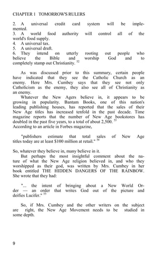 CHAPTER 1 TOMORROW'S RULERS
2. A universal credit card system will be imple-
mented.
3. A world food authority will control all of the
world's food supply.
4. A universal tax.
5. A universal draft.
6. They intend on utterly rooting out people who
believe the Bible and worship God and to
completely stamp out Christianity. 52
As was discussed prior to this summary, certain people
have indicated that they see the Catholic Church as an
enemy. Here Mrs. Cumbey says that they see not only
Catholicism as the enemy, they also see all of Christianity as
an enemy.
Whatever the New Agers believe in, it appears to be
growing in popularity. Bantam Books, one of this nation's
leading publishing houses, has reported that the sales of their
New Age titles has increased tenfold in the past decade. Time
magazine reports that the number of New Age bookstores has
doubled in the past five years, to a total of about 2,500. 53
According to an article in Forbes magazine,
"publishers estimate that total sales of New Age
titles today are at least $100 million at retail." 54
So, whatever they believe in, many believe in it.
But perhaps the most insightful comment about the na-
ture of what the New Age religion believed in, and who they
worshipped as their god, was written by Mrs. Cumbey in her
book entitled THE HIDDEN DANGERS OF THE RAINBOW.
She wrote that they had:
"... the intent of bringing about a New World Or-
der — an order that writes God out of the picture and
deifies Lucifer." 55
So, if Mrs. Cumbey and the other writers on the subject
are right, the New Age Movement needs to be studied in
some depth.
9
 