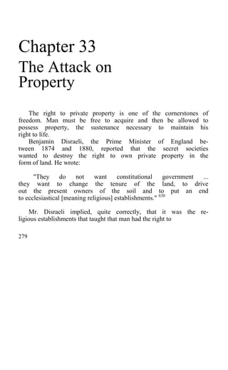 Chapter 33
The Attack on
Property
The right to private property is one of the cornerstones of
freedom. Man must be free to acquire and then be allowed to
possess property, the sustenance necessary to maintain his
right to life.
Benjamin Disraeli, the Prime Minister of England be-
tween 1874 and 1880, reported that the secret societies
wanted to destroy the right to own private property in the
form of land. He wrote:
"They do not want constitutional government ...
they want to change the tenure of the land, to drive
out the present owners of the soil and to put an end
to ecclesiastical [meaning religious] establishments." 630
Mr. Disraeli implied, quite correctly, that it was the re-
ligious establishments that taught that man had the right to
279
 