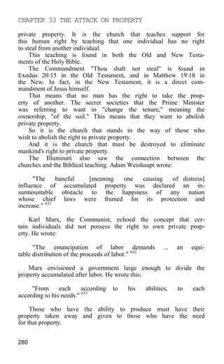 CHAPTER 33 THE ATTACK ON PROPERTY
private property. It is the church that teaches support for
this human right by teaching that one individual has no right
to steal from another individual.
This teaching is found in both the Old and New Testa-
ments of the Holy Bible.
The Commandment "Thou shalt not steal" is found in
Exodus 20:15 in the Old Testament, and in Matthew 19:18 in
the New. In fact, in the New Testament, it is a direct com-
mandment of Jesus himself.
That means that no man has the right to take the prop-
erty of another. The secret societies that the Prime Minister
was referring to want to "change the tenure," meaning the
ownership, "of the soil." This means that they want to abolish
private property.
So it is the church that stands in the way of those who
wish to abolish the right to private property.
And it is the church that must be destroyed to eliminate
mankind's right to private property.
The Illuminati also saw the connection between the
churches and the Biblical teaching. Adam Weishaupt wrote:
"The baneful [meaning one causing of distress]
influence of accumulated property was declared an in-
surmountable obstacle to the happiness of any nation
whose chief laws were framed for its protection and
increase." 631
Karl Marx, the Communist, echoed the concept that cer-
tain individuals did not possess the right to own private prop-
erty. He wrote:
"The emancipation of labor demands ... an equi-
table distribution of the proceeds of labor." 632
Marx envisioned a government large enough to divide the
property accumulated after labor. He wrote this:
"From each according to his abilities, to each
according to his needs." 633
Those who have the ability to produce must have their
property taken away and given to those who have the need
for that property.
280
 