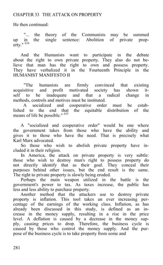 CHAPTER 33 THE ATTACK ON PROPERTY
He then continued:
"... the theory of the Communists may be summed
up in the single sentence: Abolition of private prop-
erty." 634
And the Humanists want to participate in the debate
about the right to own private property. They also do not be-
lieve that man has the right to own and possess property.
They have verbalized it in the Fourteenth Principle in the
HUMANIST MANIFESTO II
"The humanists are firmly convinced that existing
acquisitive and profit motivated society has shown it-
self to be inadequate and that a radical change in
methods, controls and motives must be instituted.
A socialized and cooperative order must be estab-
lished to the end that the equitable distribution of the
means of life be possible." 635
A "socialized and cooperative order" would be one where
the government takes from those who have the ability and
gives it to those who have the need. That is precisely what
Karl Marx advocated.
So those who wish to abolish private property have in-
cluded it in their religion.
In America, the attack on private property is very subtle:
those who wish to destroy man's right to possess property do
not directly identify that as their goal. They conceal their
purposes behind other issues, but the end result is the same.
The right to private property is slowly being eroded.
Perhaps the main weapon utilized in the battle is the
government's power to tax. As taxes increase, the public has
less and less ability to purchase property.
Another method that the attackers use to destroy private
property is inflation. This tool takes an ever increasing per-
centage of the earnings of the working class. Inflation, as has
already been discussed in this study, is defined as an in-
crease in the money supply, resulting in a rise in the price
level. A deflation is caused by a decrease in the money sup-
ply, causing prices to drop. Therefore, the business cycle is
caused by those who control the money supply. And the pur-
pose of the business cycle is to take property from some and
281
 
