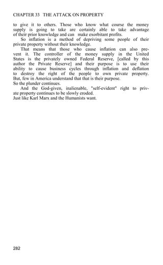 CHAPTER 33 THE ATTACK ON PROPERTY
to give it to others. Those who know what course the money
supply is going to take are certainly able to take advantage
of their prior knowledge and can make exorbitant profits.
So inflation is a method of depriving some people of their
private property without their knowledge.
That means that those who cause inflation can also pre-
vent it. The controller of the money supply in the United
States is the privately owned Federal Reserve, [called by this
author the Private Reserve] and their purpose is to use their
ability to cause business cycles through inflation and deflation
to destroy the right of the people to own private property.
But, few in America understand that that is their purpose.
So the plunder continues.
And the God-given, inalienable, "self-evident" right to priv-
ate property continues to be slowly eroded.
Just like Karl Marx and the Humanists want.
282
 