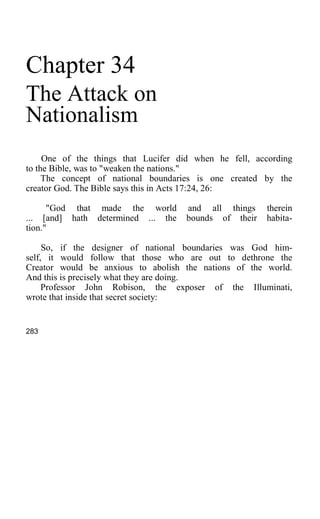 Chapter 34
The Attack on
Nationalism
One of the things that Lucifer did when he fell, according
to the Bible, was to "weaken the nations."
The concept of national boundaries is one created by the
creator God. The Bible says this in Acts 17:24, 26:
"God that made the world and all things therein
... [and] hath determined ... the bounds of their habita-
tion."
So, if the designer of national boundaries was God him-
self, it would follow that those who are out to dethrone the
Creator would be anxious to abolish the nations of the world.
And this is precisely what they are doing.
Professor John Robison, the exposer of the Illuminati,
wrote that inside that secret society:
283
 