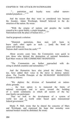 CHAPTER 34 THE ATTACK ON NATIONALISM
"... patriotism and loyalty were called narrow-
minded prejudices ...." 636
And the reason that they were so considered was because
the founder, Adam Weishaupt, himself believed in the de-
struction of the nation. He wrote:
"With the origins of nations and peoples the worlds
ceased to be a great family, a single kingdom ....
Nationalism took the place of human love ...." 637
And he proposed a solution:
"Diminish patriotism, then men will learn to
know each other again as such ... [and] the bond of
union will widen out.
Nations shall vanish from the earth." 638
About seventy years later, the Communists were quick to
join those who desired the destruction of national boundaries.
Karl Marx wrote in THE COMMUNIST MANIFESTO:
"The Communists are further reproached with de-
siring to abolish countries and nationalities." 639
And the Humanists have also joined the chorus. They,
too, have added their voice in the move to destroy nation-
alism. The Twelfth Principle of the HUMANIST MANIFESTO
II reads as follows:
"We deplore the division of humankind on nation-
alistic grounds.
... the best option is to transcend the limits of
national sovereignty and to move toward the building
of a world community in which all sectors of the hu-
man family can participate.
Thus we look to the development of a system of
world law and a world order based upon transnational
federal government." 640
Manly P. Hall, wrote that he shared the concerns of Marx
and Weishaupt, and expressed the hope that someday soon
national borders would be abolished. He wrote:
284
 