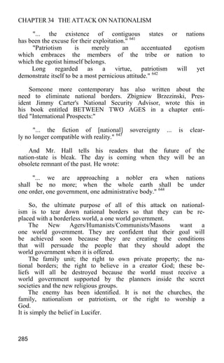 CHAPTER 34 THE ATTACK ON NATIONALISM
"... the existence of contiguous states or nations
has been the excuse for their exploitation." 641
"Patriotism is merely an accentuated egotism
which embraces the members of the tribe or nation to
which the egotist himself belongs.
Long regarded as a virtue, patriotism will yet
demonstrate itself to be a most pernicious attitude." 642
Someone more contemporary has also written about the
need to eliminate national borders. Zbigniew Brzezinski, Pres-
ident Jimmy Carter's National Security Advisor, wrote this in
his book entitled BETWEEN TWO AGES in a chapter enti-
tled "International Prospects:"
"... the fiction of [national] sovereignty ... is clear-
ly no longer compatible with reality." 643
And Mr. Hall tells his readers that the future of the
nation-state is bleak. The day is coming when they will be an
obsolete remnant of the past. He wrote:
"... we are approaching a nobler era when nations
shall be no more; when the whole earth shall be under
one order, one government, one administrative body." 644
So, the ultimate purpose of all of this attack on national-
ism is to tear down national borders so that they can be re-
placed with a borderless world, a one world government.
The New Agers/Humanists/Communists/Masons want a
one world government. They are confident that their goal will
be achieved soon because they are creating the conditions
that will persuade the people that they should adopt the
world government when it is offered.
The family unit; the right to own private property; the na-
tional borders; the right to believe in a creator God; these be-
liefs will all be destroyed because the world must receive a
world government supported by the planners inside the secret
societies and the new religious groups.
The enemy has been identified. It is not the churches, the
family, nationalism or patriotism, or the right to worship a
God.
It is simply the belief in Lucifer.
285
 