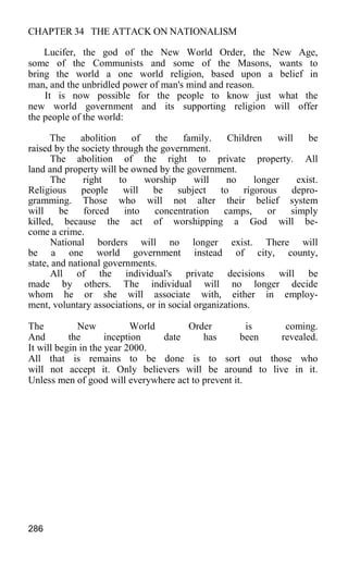 CHAPTER 34 THE ATTACK ON NATIONALISM
Lucifer, the god of the New World Order, the New Age,
some of the Communists and some of the Masons, wants to
bring the world a one world religion, based upon a belief in
man, and the unbridled power of man's mind and reason.
It is now possible for the people to know just what the
new world government and its supporting religion will offer
the people of the world:
The abolition of the family. Children will be
raised by the society through the government.
The abolition of the right to private property. All
land and property will be owned by the government.
The right to worship will no longer exist.
Religious people will be subject to rigorous depro-
gramming. Those who will not alter their belief system
will be forced into concentration camps, or simply
killed, because the act of worshipping a God will be-
come a crime.
National borders will no longer exist. There will
be a one world government instead of city, county,
state, and national governments.
All of the individual's private decisions will be
made by others. The individual will no longer decide
whom he or she will associate with, either in employ-
ment, voluntary associations, or in social organizations.
The New World Order is coming.
And the inception date has been revealed.
It will begin in the year 2000.
All that is remains to be done is to sort out those who
will not accept it. Only believers will be around to live in it.
Unless men of good will everywhere act to prevent it.
286
 