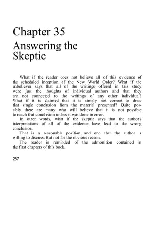 Chapter 35
Answering the
Skeptic
What if the reader does not believe all of this evidence of
the scheduled inception of the New World Order? What if the
unbeliever says that all of the writings offered in this study
were just the thoughts of individual authors and that they
are not connected to the writings of any other individual?
What if it is claimed that it is simply not correct to draw
that single conclusion from the material presented? Quite pos-
sibly there are many who will believe that it is not possible
to reach that conclusion unless it was done in error.
In other words, what if the skeptic says that the author's
interpretations of all of the evidence have lead to the wrong
conclusion.
That is a reasonable position and one that the author is
willing to discuss. But not for the obvious reason.
The reader is reminded of the admonition contained in
the first chapters of this book.
287
 
