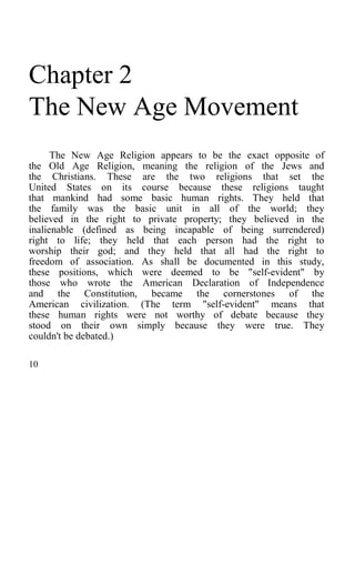 Chapter 2
The New Age Movement
The New Age Religion appears to be the exact opposite of
the Old Age Religion, meaning the religion of the Jews and
the Christians. These are the two religions that set the
United States on its course because these religions taught
that mankind had some basic human rights. They held that
the family was the basic unit in all of the world; they
believed in the right to private property; they believed in the
inalienable (defined as being incapable of being surrendered)
right to life; they held that each person had the right to
worship their god; and they held that all had the right to
freedom of association. As shall be documented in this study,
these positions, which were deemed to be "self-evident" by
those who wrote the American Declaration of Independence
and the Constitution, became the cornerstones of the
American civilization. (The term "self-evident" means that
these human rights were not worthy of debate because they
stood on their own simply because they were true. They
couldn't be debated.)
10
 