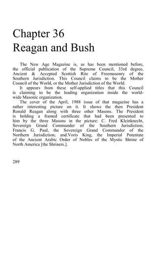 Chapter 36
Reagan and Bush
The New Age Magazine is, as has been mentioned before,
the official publication of the Supreme Council, 33rd degree,
Ancient & Accepted Scottish Rite of Freemasonry of the
Southern Jurisdiction. This Council claims to be the Mother
Council of the World, or the Mother Jurisdiction of the World.
It appears from these self-applied titles that this Council
is claiming to be the leading organization inside the world-
wide Masonic organization.
The cover of the April, 1988 issue of that magazine has a
rather interesting picture on it. It shows the then President
Ronald Reagan along with three other Masons. The President
is holding a framed certificate that had been presented to
him by the three Masons in the picture: C. Fred Kleinknecht,
Sovereign Grand Commander of the Southern Jurisdiction;
Francis G. Paul, the Sovereign Grand Commander of the
Northern Jurisdiction; and.Voris King, the Imperial Potentate
of the Ancient Arabic Order of Nobles of the Mystic Shrine of
North America [the Shriners.].
289
 