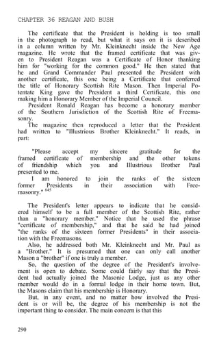 CHAPTER 36 REAGAN AND BUSH
The certificate that the President is holding is too small
in the photograph to read, but what it says on it is described
in a column written by Mr. Kleinknecht inside the New Age
magazine. He wrote that the framed certificate that was giv-
en to President Reagan was a Certificate of Honor thanking
him for "working for the common good." He then stated that
he and Grand Commander Paul presented the President with
another certificate, this one being a Certificate that conferred
the title of Honorary Scottish Rite Mason. Then Imperial Po-
tentate King gave the President a third Certificate, this one
making him a Honorary Member of the Imperial Council.
President Ronald Reagan has become a honorary member
of the Southern Jurisdiction of the Scottish Rite of Freema-
sonry.
The magazine then reproduced a letter that the President
had written to "Illustrious Brother Kleinknecht." It reads, in
part:
"Please accept my sincere gratitude for the
framed certificate of membership and the other tokens
of friendship which you and Illustrious Brother Paul
presented to me.
I am honored to join the ranks of the sixteen
former Presidents in their association with Free-
masonry." 645
The President's letter appears to indicate that he consid-
ered himself to be a full member of the Scottish Rite, rather
than a "honorary member." Notice that he used the phrase
"certificate of membership," and that he said he had joined
"the ranks of the sixteen former Presidents" in their associa-
tion with the Freemasons.
Also, he addressed both Mr. Kleinknecht and Mr. Paul as
a "Brother." It is presumed that one can only call another
Mason a "brother" if one is truly a member.
So, the question of the degree of the President's involve-
ment is open to debate. Some could fairly say that the Presi-
dent had actually joined the Masonic Lodge, just as any other
member would do in a formal lodge in their home town. But,
the Masons claim that his membership is Honorary.
But, in any event, and no matter how involved the Presi-
dent is or will be, the degree of his membership is not the
important thing to consider. The main concern is that this
290
 