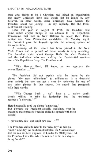 CHAPTER 36 REAGAN AND BUSH
man who claims to be a Christian had joined an organization
that many Christians have said should not be joined by any
believer. In other words, other Christians have warned the
President about not joining it in any capacity. But the Presi-
dent was not listening.
Later that year, in August of 1988, the President said
some rather cryptic things in his address to the Republican
Convention that met in New Orleans to select their Presi-
dential and Vice Presidential candidates. On Monday night,
the President gave the keynote speech, the opening speech of
the convention.
A transcript of that speech has been printed in the New
York Times and a perusal of those words is very revealing.
The President spoke about George Bush, his Vice President,
and the individual who was seeking the Presidential nomina-
tion of the Republican Party. The President said:
"With George Bush, I'll know, as we approach the
new millennium ...." 646
The President did not explain what he meant by the
phrase "the new millennium," (a millennium is a thousand
year period) but one can get a clue by reviewing his use of
two other phrases in that speech. He ended that paragraph
with these words:
"With George Bush ... we'll have a ... nation confi-
dently willing to take its leadership into the uncharted
reaches of a new age." 647
Here he actually used the phrase "a new age."
But perhaps the President actually explained what he
meant by these phrases when he ended his speech with these
words:
"That's a new day - our sunlit new day --." 648
The President chose to refer to the "new day" as being a
"sunlit" new day. As has been illustrated, the Masons know
that the sun has been a symbol of Lucifer for 6000 years. Did
the President know that when he referred to the new day as
being "sunlit?"
291
 