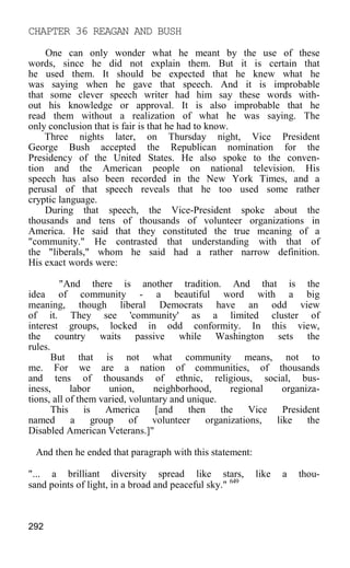 CHAPTER 36 REAGAN AND BUSH
One can only wonder what he meant by the use of these
words, since he did not explain them. But it is certain that
he used them. It should be expected that he knew what he
was saying when he gave that speech. And it is improbable
that some clever speech writer had him say these words with-
out his knowledge or approval. It is also improbable that he
read them without a realization of what he was saying. The
only conclusion that is fair is that he had to know.
Three nights later, on Thursday night, Vice President
George Bush accepted the Republican nomination for the
Presidency of the United States. He also spoke to the conven-
tion and the American people on national television. His
speech has also been recorded in the New York Times, and a
perusal of that speech reveals that he too used some rather
cryptic language.
During that speech, the Vice-President spoke about the
thousands and tens of thousands of volunteer organizations in
America. He said that they constituted the true meaning of a
"community." He contrasted that understanding with that of
the "liberals," whom he said had a rather narrow definition.
His exact words were:
"And there is another tradition. And that is the
idea of community - a beautiful word with a big
meaning, though liberal Democrats have an odd view
of it. They see 'community' as a limited cluster of
interest groups, locked in odd conformity. In this view,
the country waits passive while Washington sets the
rules.
But that is not what community means, not to
me. For we are a nation of communities, of thousands
and tens of thousands of ethnic, religious, social, bus-
iness, labor union, neighborhood, regional organiza-
tions, all of them varied, voluntary and unique.
This is America [and then the Vice President
named a group of volunteer organizations, like the
Disabled American Veterans.]"
And then he ended that paragraph with this statement:
"... a brilliant diversity spread like stars, like a thou-
sand points of light, in a broad and peaceful sky." 649
292
 