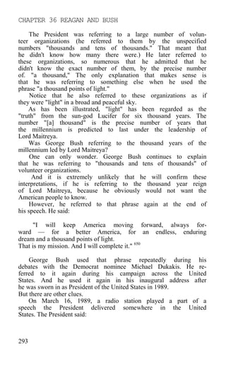 CHAPTER 36 REAGAN AND BUSH
The President was referring to a large number of volun-
teer organizations (he referred to them by the unspecified
numbers "thousands and tens of thousands." That meant that
he didn't know how many there were.) He later referred to
these organizations, so numerous that he admitted that he
didn't know the exact number of them, by the precise number
of. "a thousand," The only explanation that makes sense is
that he was referring to something else when he used the
phrase "a thousand points of light."
Notice that he also referred to these organizations as if
they were "light" in a broad and peaceful sky.
As has been illustrated, "light" has been regarded as the
"truth" from the sun-god Lucifer for six thousand years. The
number "[a] thousand" is the precise number of years that
the millennium is predicted to last under the leadership of
Lord Maitreya.
Was George Bush referring to the thousand years of the
millennium led by Lord Maitreya?
One can only wonder. George Bush continues to explain
that he was referring to "thousands and tens of thousands" of
volunteer organizations.
And it is extremely unlikely that he will confirm these
interpretations, if he is referring to the thousand year reign
of Lord Maitreya, because he obviously would not want the
American people to know.
However, he referred to that phrase again at the end of
his speech. He said:
"I will keep America moving forward, always for-
ward — for a better America, for an endless, enduring
dream and a thousand points of light.
That is my mission. And I will complete it." 650
George Bush used that phrase repeatedly during his
debates with the Democrat nominee Michael Dukakis. He re-
ferred to it again during his campaign across the United
States. And he used it again in his inaugural address after
he was sworn in as President of the United States in 1989.
But there are other clues.
On March 16, 1989, a radio station played a part of a
speech the President delivered somewhere in the United
States. The President said:
293
 