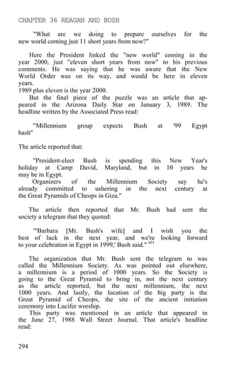 CHAPTER 36 REAGAN AND BUSH
"What are we doing to prepare ourselves for the
new world coming just 11 short years from now?"
Here the President linked the "new world" coming in the
year 2000, just "eleven short years from now" to his previous
comments. He was saying that he was aware that the New
World Order was on its way, and would be here in eleven
years.
1989 plus eleven is the year 2000.
But the final piece of the puzzle was an article that ap-
peared in the Arizona Daily Star on January 3, 1989. The
headline written by the Associated Press read:
"Millennium group expects Bush at '99 Egypt
bash"
The article reported that:
"President-elect Bush is spending this New Year's
holiday at Camp David, Maryland, but in 10 years he
may be in Egypt.
Organizers of the Millennium Society say he's
already committed to ushering in the next century at
the Great Pyramids of Cheops in Giza."
The article then reported that Mr. Bush had sent the
society a telegram that they quoted:
'"Barbara [Mr. Bush's wife] and I wish you the
best of luck in the next year, and we're looking forward
to your celebration in Egypt in 1999,' Bush said." 651
The organization that Mr. Bush sent the telegram to was
called the Millennium Society. As was pointed out elsewhere,
a millennium is a period of 1000 years. So the Society is
going to the Great Pyramid to bring in, not the next century
as the article reported, but the next millennium, the next
1000 years. And lastly, the location of the big party is the
Great Pyramid of Cheops, the site of the ancient initiation
ceremony into Lucifer worship.
This party was mentioned in an article that appeared in
the June 27, 1988 Wall Street Journal. That article's headline
read:
294
 