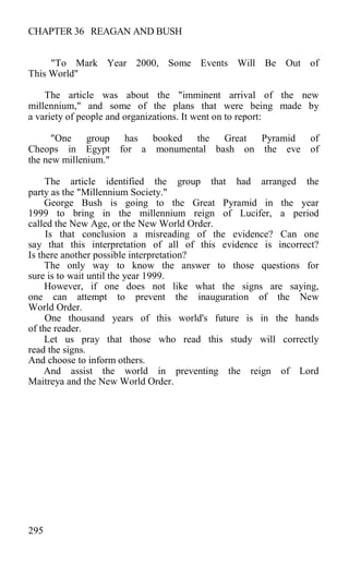 CHAPTER 36 REAGAN AND BUSH
"To Mark Year 2000, Some Events Will Be Out of
This World"
The article was about the "imminent arrival of the new
millennium," and some of the plans that were being made by
a variety of people and organizations. It went on to report:
"One group has booked the Great Pyramid of
Cheops in Egypt for a monumental bash on the eve of
the new millenium."
The article identified the group that had arranged the
party as the "Millennium Society."
George Bush is going to the Great Pyramid in the year
1999 to bring in the millennium reign of Lucifer, a period
called the New Age, or the New World Order.
Is that conclusion a misreading of the evidence? Can one
say that this interpretation of all of this evidence is incorrect?
Is there another possible interpretation?
The only way to know the answer to those questions for
sure is to wait until the year 1999.
However, if one does not like what the signs are saying,
one can attempt to prevent the inauguration of the New
World Order.
One thousand years of this world's future is in the hands
of the reader.
Let us pray that those who read this study will correctly
read the signs.
And choose to inform others.
And assist the world in preventing the reign of Lord
Maitreya and the New World Order.
295
 