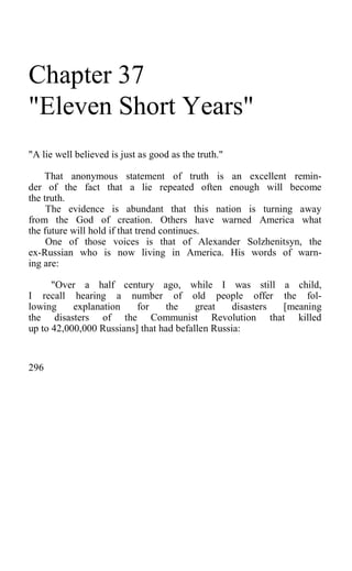 Chapter 37
"Eleven Short Years"
"A lie well believed is just as good as the truth."
That anonymous statement of truth is an excellent remin-
der of the fact that a lie repeated often enough will become
the truth.
The evidence is abundant that this nation is turning away
from the God of creation. Others have warned America what
the future will hold if that trend continues.
One of those voices is that of Alexander Solzhenitsyn, the
ex-Russian who is now living in America. His words of warn-
ing are:
"Over a half century ago, while I was still a child,
I recall hearing a number of old people offer the fol-
lowing explanation for the great disasters [meaning
the disasters of the Communist Revolution that killed
up to 42,000,000 Russians] that had befallen Russia:
296
 