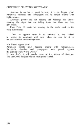 CHAPTER 37 "ELEVEN SHORT YEARS"
America is no longer great because it is no longer good.
America's churches and synagogues are no longer aflame with
righteousness.
America's people are not heeding the warnings nor under-
standing the signs that are telling them that there are dan-
gers ahead.
Pope Felix III wrote his warning to the world back in the
early 6th century:
"Not to oppose error is to approve it, and indeed
to neglect to confound evil men, when we can do it, is
no less a sin than to encourage them."
It is time to oppose error.
America's people must become aflame with righteousness.
America's churches and synagogues must preach against
the coming "New World Order."
If they don't, it will surely come to the shores of America.
The year 2000 lies just "eleven short years" ahead.
298
 