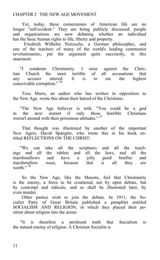 CHAPTER 2 THE NEW AGE MOVEMENT
Yet, today, these cornerstones of American life are no
longer "self-evident." They are being publicly discussed: people
and organizations are now debating whether an individual
has the basic human rights to life, liberty and property.
Friedrich Wilhelm Nietzsche, a German philosopher, and
one of the teachers of many of the world's leading communist
revolutionaries, put the argument quite succinctly, in this
statement:
"I condemn Christianity. I raise against the Chris-
tian Church the most terrible of all accusations that
any accuser uttered. It is to me the highest
conceivable corruption." 56
Texe Marrs, an author who has written in opposition to
the New Age, wrote this about their hatred of the Christians:
"The New Age believer is told, "You could be a god
in the next instant if only those horrible Christians
weren't around with their poisonous attitudes." 57
That thought was illustrated by another of the important
New Agers, David Spangler, who wrote this in his book en-
titled REFLECTIONS ON THE CHRIST:
"We can take all the scriptures and all the teach-
ings and all the tablets and all the laws, and all the
marshmallows and have a jolly good bonfire and
marshmallow roast, because that is all they are
worth." 58
So the New Age, like the Masons, feel that Christianity
is the enemy, a force to be countered, not by open debate, but
by contempt and ridicule, and as shall be illustrated later, by
even murder.
Other parties wish to join the debate. In 1911, the So-
cialist Party of Great Britain published a pamphlet entitled
SOCIALISM AND RELIGION, in which they placed their po-
sition about religion into the arena:
"It is therefore a profound truth that Socialism is
the natural enemy of religion. A Christian Socialist is
11
 