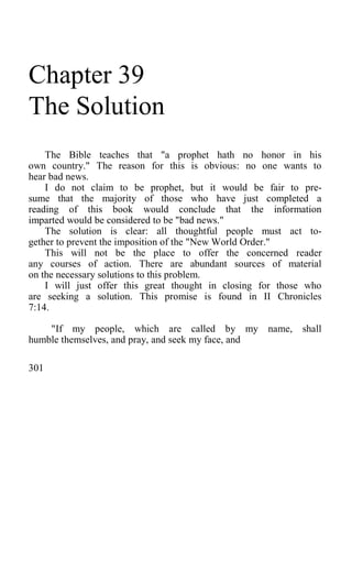 Chapter 39
The Solution
The Bible teaches that "a prophet hath no honor in his
own country." The reason for this is obvious: no one wants to
hear bad news.
I do not claim to be prophet, but it would be fair to pre-
sume that the majority of those who have just completed a
reading of this book would conclude that the information
imparted would be considered to be "bad news."
The solution is clear: all thoughtful people must act to-
gether to prevent the imposition of the "New World Order."
This will not be the place to offer the concerned reader
any courses of action. There are abundant sources of material
on the necessary solutions to this problem.
I will just offer this great thought in closing for those who
are seeking a solution. This promise is found in II Chronicles
7:14.
"If my people, which are called by my name, shall
humble themselves, and pray, and seek my face, and
301
 