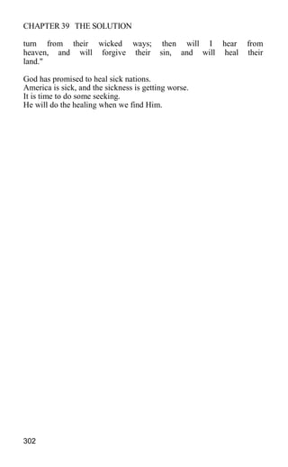 CHAPTER 39 THE SOLUTION
turn from their wicked ways; then will I hear from
heaven, and will forgive their sin, and will heal their
land."
God has promised to heal sick nations.
America is sick, and the sickness is getting worse.
It is time to do some seeking.
He will do the healing when we find Him.
302
 