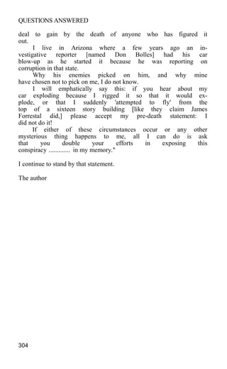 QUESTIONS ANSWERED
deal to gain by the death of anyone who has figured it
out.
I live in Arizona where a few years ago an in-
vestigative reporter [named Don Bolles] had his car
blow-up as he started it because he was reporting on
corruption in that state.
Why his enemies picked on him, and why mine
have chosen not to pick on me, I do not know.
I will emphatically say this: if you hear about my
car exploding because I rigged it so that it would ex-
plode, or that I suddenly 'attempted to fly' from the
top of a sixteen story building [like they claim James
Forrestal did,] please accept my pre-death statement: I
did not do it!
If either of these circumstances occur or any other
mysterious thing happens to me, all I can do is ask
that you double your efforts in exposing this
conspiracy ............. in my memory."
I continue to stand by that statement.
The author
304
 