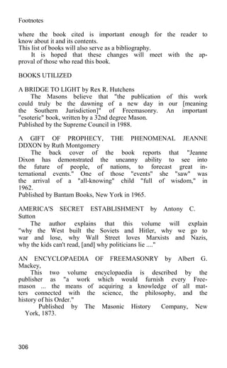 Footnotes
where the book cited is important enough for the reader to
know about it and its contents.
This list of books will also serve as a bibliography.
It is hoped that these changes will meet with the ap-
proval of those who read this book.
BOOKS UTILIZED
A BRIDGE TO LIGHT by Rex R. Hutchens
The Masons believe that "the publication of this work
could truly be the dawning of a new day in our [meaning
the Southern Jurisdiction]" of Freemasonry. An important
"esoteric" book, written by a 32nd degree Mason.
Published by the Supreme Council in 1988.
A GIFT OF PROPHECY, THE PHENOMENAL JEANNE
DDXON by Ruth Montgomery
The back cover of the book reports that "Jeanne
Dixon has demonstrated the uncanny ability to see into
the future of people, of nations, to forecast great in-
ternational events." One of those "events" she "saw" was
the arrival of a "all-knowing" child "full of wisdom," in
1962.
Published by Bantam Books, New York in 1965.
AMERICA'S SECRET ESTABLISHMENT by Antony C.
Sutton
The author explains that this volume will explain
"why the West built the Soviets and Hitler, why we go to
war and lose, why Wall Street loves Marxists and Nazis,
why the kids can't read, [and] why politicians lie ...."
AN ENCYCLOPAEDIA OF FREEMASONRY by Albert G.
Mackey,
This two volume encyclopaedia is described by the
publisher as "a work which would furnish every Free-
mason ... the means of acquiring a knowledge of all mat-
ters connected with the science, the philosophy, and the
history of his Order."
Published by The Masonic History Company, New
York, 1873.
306
 