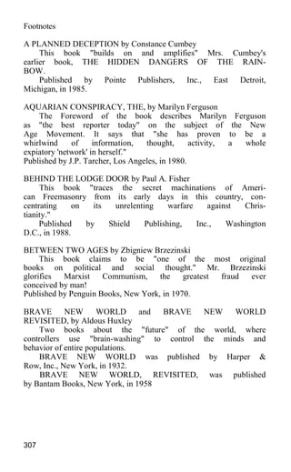 Footnotes
A PLANNED DECEPTION by Constance Cumbey
This book "builds on and amplifies" Mrs. Cumbey's
earlier book, THE HIDDEN DANGERS OF THE RAIN-
BOW.
Published by Pointe Publishers, Inc., East Detroit,
Michigan, in 1985.
AQUARIAN CONSPIRACY, THE, by Marilyn Ferguson
The Foreword of the book describes Marilyn Ferguson
as "the best reporter today" on the subject of the New
Age Movement. It says that "she has proven to be a
whirlwind of information, thought, activity, a whole
expiatory 'network' in herself."
Published by J.P. Tarcher, Los Angeles, in 1980.
BEHIND THE LODGE DOOR by Paul A. Fisher
This book "traces the secret machinations of Ameri-
can Freemasonry from its early days in this country, con-
centrating on its unrelenting warfare against Chris-
tianity."
Published by Shield Publishing, Inc., Washington
D.C., in 1988.
BETWEEN TWO AGES by Zbigniew Brzezinski
This book claims to be "one of the most original
books on political and social thought." Mr. Brzezinski
glorifies Marxist Communism, the greatest fraud ever
conceived by man!
Published by Penguin Books, New York, in 1970.
BRAVE NEW WORLD and BRAVE NEW WORLD
REVISITED, by Aldous Huxley
Two books about the "future" of the world, where
controllers use "brain-washing" to control the minds and
behavior of entire populations.
BRAVE NEW WORLD was published by Harper &
Row, Inc., New York, in 1932.
BRAVE NEW WORLD, REVISITED, was published
by Bantam Books, New York, in 1958
307
 