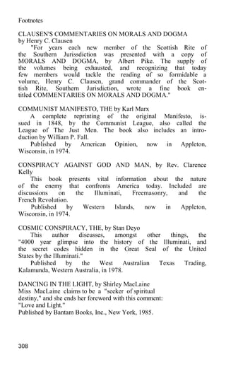 Footnotes
CLAUSEN'S COMMENTARIES ON MORALS AND DOGMA
by Henry C. Clausen
"For years each new member of the Scottish Rite of
the Southern Jurissdiction was presented with a copy of
MORALS AND DOGMA, by Albert Pike. The supply of
the volumes being exhausted, and recognizing that today
few members would tackle the reading of so formidable a
volume, Henry C. Clausen, grand commander of the Scot-
tish Rite, Southern Jurisdiction, wrote a fine book en-
titled COMMENTARIES ON MORALS AND DOGMA."
COMMUNIST MANIFESTO, THE by Karl Marx
A complete reprinting of the original Manifesto, is-
sued in 1848, by the Communist League, also called the
League of The Just Men. The book also includes an intro-
duction by William P. Fall.
Published by American Opinion, now in Appleton,
Wisconsin, in 1974.
CONSPIRACY AGAINST GOD AND MAN, by Rev. Clarence
Kelly
This book presents vital information about the nature
of the enemy that confronts America today. Included are
discussions on the Illuminati, Freemasonry, and the
French Revolution.
Published by Western Islands, now in Appleton,
Wisconsin, in 1974.
COSMIC CONSPIRACY, THE, by Stan Deyo
This author discusses, amongst other things, the
"4000 year glimpse into the history of the Illuminati, and
the secret codes hidden in the Great Seal of the United
States by the Illuminati."
Published by the West Australian Texas Trading,
Kalamunda, Western Australia, in 1978.
DANCING IN THE LIGHT, by Shirley MacLaine
Miss MacLaine claims to be a "seeker of spiritual
destiny," and she ends her foreword with this comment:
"Love and Light."
Published by Bantam Books, Inc., New York, 1985.
308
 