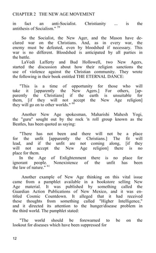 CHAPTER 2 THE NEW AGE MOVEMENT
in fact an anti-Socialist. Christianity ... is the
antithesis of Socialism." 59
So the Socialist, the New Ager, and the Mason have de-
clared war on the Christians. And, as in every war, the
enemy must be defeated, even by bloodshed if necessary. This
war is no different. Bloodshed is anticipated by all parties in
the battle.
LaVedi Lafferty and Bud Hollowell, two New Agers,
started the discussion about how their religion sanctions the
use of violence against the Christian community. They wrote
the following in their book entitled THE ETERNAL DANCE:
"This is a time of opportunity for those who will
take it [apparently the New Agers.] For others, [ap-
parently the Christians] if the earth is unsuitable for
them, [if they will not accept the New Age religion]
they will go on to other worlds." 60
Another New Age spokesman, Maharishi Mahesh Yogi,
the "guru" sought out by the rock 'n roll group known as the
Beatles, has been quoted as saying:
"There has not been and there will not be a place
for the unfit [apparently the Christians.] The fit will
lead, and if the unfit are not coming along, [if they
will not accept the New Age religion] there is no
place for them.
In the Age of Enlightenment there is no place for
ignorant people. Nonexistence of the unfit has been
the law of nature." 61
Another example of New Age thinking on this vital issue
came from a pamphlet available in a bookstore selling New
Age material. It was published by something called the
Guardian Action Publications of New Mexico, and it was en-
titled Cosmic Countdown. It alleged that it had received
these thoughts from something called "Higher Intelligence,"
and it directed its attention to the hunger/disease problem in
the third world. The pamphlet stated:
"The world should be forewarned to be on the
lookout for diseases which have been suppressed for
12
 