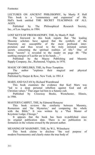 Footnotes
LECTURES ON ANCIENT PHILOSOPHY, by Manly P. Hall
This book is a "commentary and expansion" of Mr.
Hall's book entitled THE SECRET TEACHINGS OF ALL
AGES.
Published by The Philosophical Research Society,
Inc., of Los Angeles, in 1984.
LOST KEYS OF FREEMASONRY, THE, by Manly P. Hall
The foreword to this book reports that "the leading
Masonic scholars have agreed that the symbols of the
Fraternity are susceptible of the most profound inter-
pretation and thus reveal to the truly initiated certain
secrets concerning the spiritual realities of life." One of
those "secrets" is revealed to the reader on page 48: "The
seething energies of Lucifer are in his hands ...."
Published by the Macoy Publishing and Masonic
Supply Company, Inc., Richmond, Virginia, in 1976.
MAGIC OF OBELISKS, THE, by Peter Tompkins
The author "explores their magical and physical
properties."
Published by Harper & Row, New York, in 1981.4
MARX AND SATAN by Richard Wurmbrand
This book examines the evidence that Karl Marx was
"led to a deep personal rebellion against God and all
Christian values." That anger led him to a Satanic cult.
Published by Crossway Books, Westchester, Illinois,
in 1986.
MASTER'S CARPET, THE, by Edmond Ronayne
This book reviews the similarity between Masonry,
Romanism and 'the Mysteries,' and comparing the whole
with the Bible." It was written by a "Past Master of
Keystone Lodge, Chicago."
It appears that the book has been re-published since
its original publication date. There is no publication in-
formation in the volume owned by the present author.
MEANING OF MASONRY, THE, by W.L. Wilmshurst
This book claims to disclose "the real purpose of
modern Freemasonry and clearly states the true body of
311
 