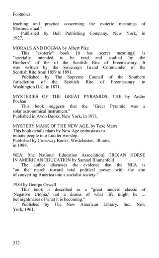 Footnotes
teaching and practice concerning the esoteric meanings of
Masonic ritual."
Published by Bell Publishing Company, New York, in
1927.
MORALS AND DOGMA by Albert Pike
This "esoteric" book [it has secret meanings] is
"specially intended to be read and studied by the
Brethern" of the of the Scottish Rite of Freemasonry. It
was written by the Sovereign Grand Commander of the
Scottish Rite from 1859 to 1891.
Published by The Supreme Council of the Southern
Jurisdiction of the Scottish Rite of Freemasonry in
Washington D.C. in 1871.
MYSTERIES OF THE GREAT PYRAMIDS, THE by Andre
Pochan
This book suggests that the "Great Pyramid was a
solar astronomical instrument."
Published in Avon Books, New York, in 1971.
MYSTERY MARK OF THE NEW AGE, by Texe Marrs
This book details plans by New Age enthusiasts to
initiate people into Lucifer worship.
Published by Crossway Books, Westchester, Illinois,
in 1988.
NEA: [the National Education Association] TROJAN HORSE
IN AMERICAN EDUCATION by Samuel Blumenfeld
The author discusses the evidence that the NEA is
"on the march toward total political power with the aim
of converting America into a socialist society."
1984 by George Orwell
This book is described as a "great modern classic of
'Negative Utopia,' not a drama of what life might be ...
but nightmares of what it is becoming."
Published by The New American Library, Inc., New
York, 1961.
312
 